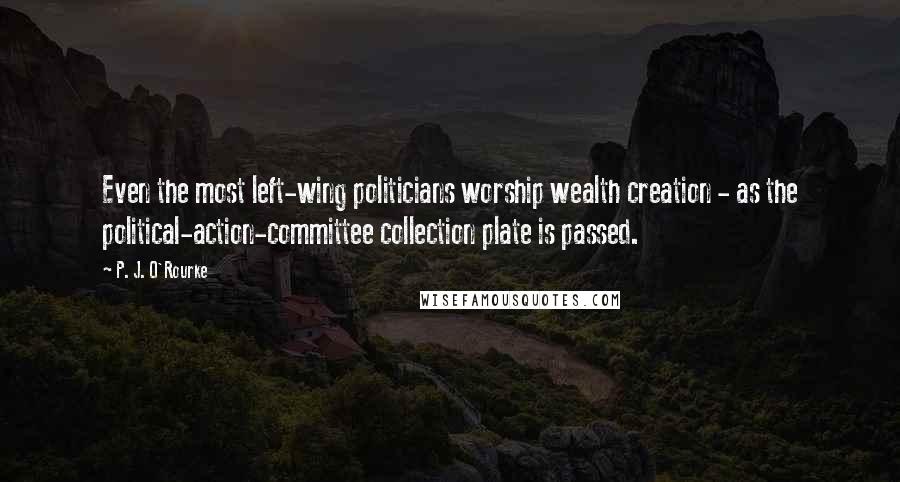 P. J. O'Rourke Quotes: Even the most left-wing politicians worship wealth creation - as the political-action-committee collection plate is passed.