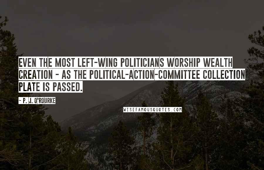 P. J. O'Rourke Quotes: Even the most left-wing politicians worship wealth creation - as the political-action-committee collection plate is passed.