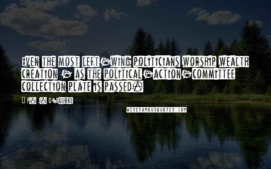 P. J. O'Rourke Quotes: Even the most left-wing politicians worship wealth creation - as the political-action-committee collection plate is passed.