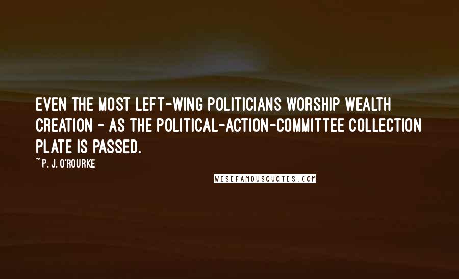 P. J. O'Rourke Quotes: Even the most left-wing politicians worship wealth creation - as the political-action-committee collection plate is passed.