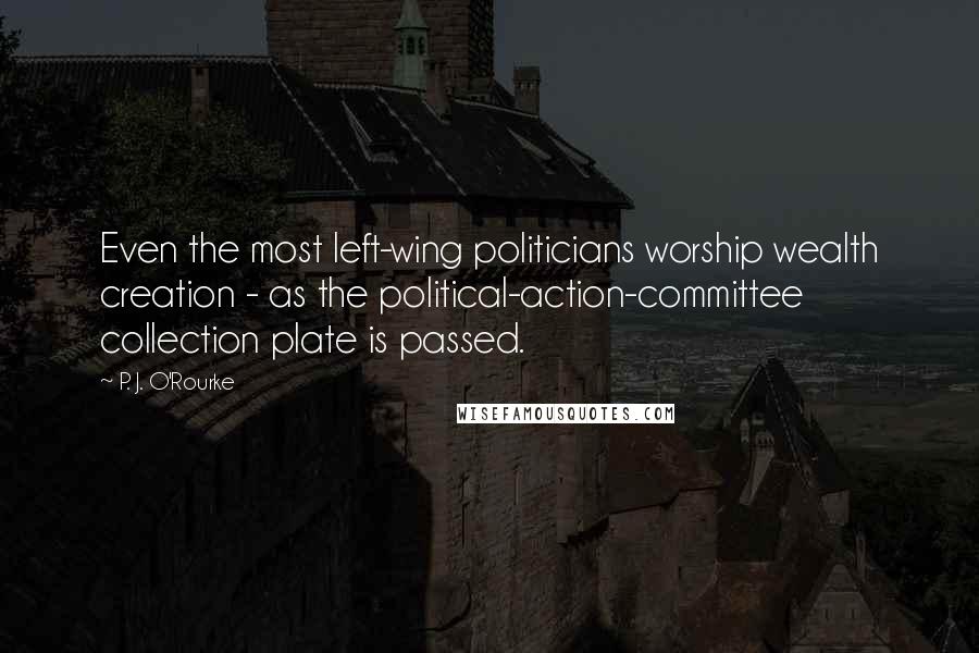 P. J. O'Rourke Quotes: Even the most left-wing politicians worship wealth creation - as the political-action-committee collection plate is passed.