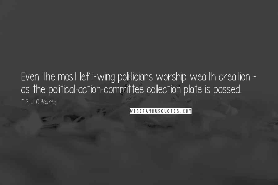 P. J. O'Rourke Quotes: Even the most left-wing politicians worship wealth creation - as the political-action-committee collection plate is passed.