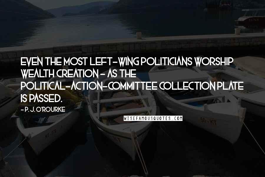 P. J. O'Rourke Quotes: Even the most left-wing politicians worship wealth creation - as the political-action-committee collection plate is passed.