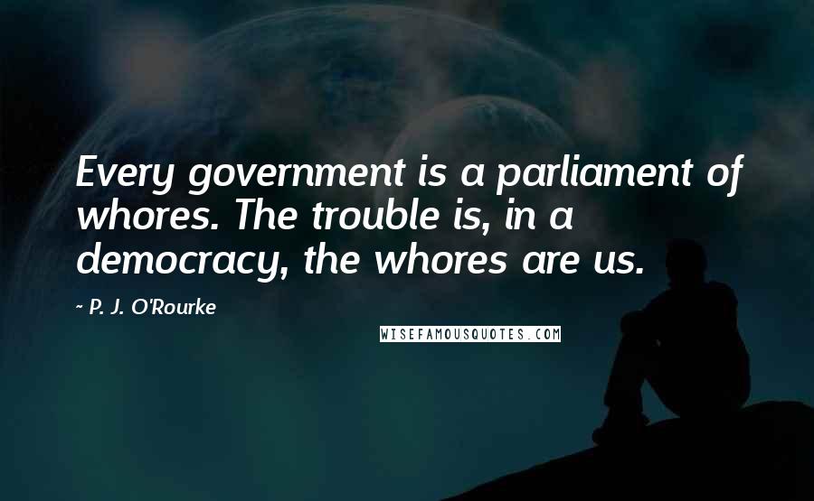 P. J. O'Rourke Quotes: Every government is a parliament of whores. The trouble is, in a democracy, the whores are us.