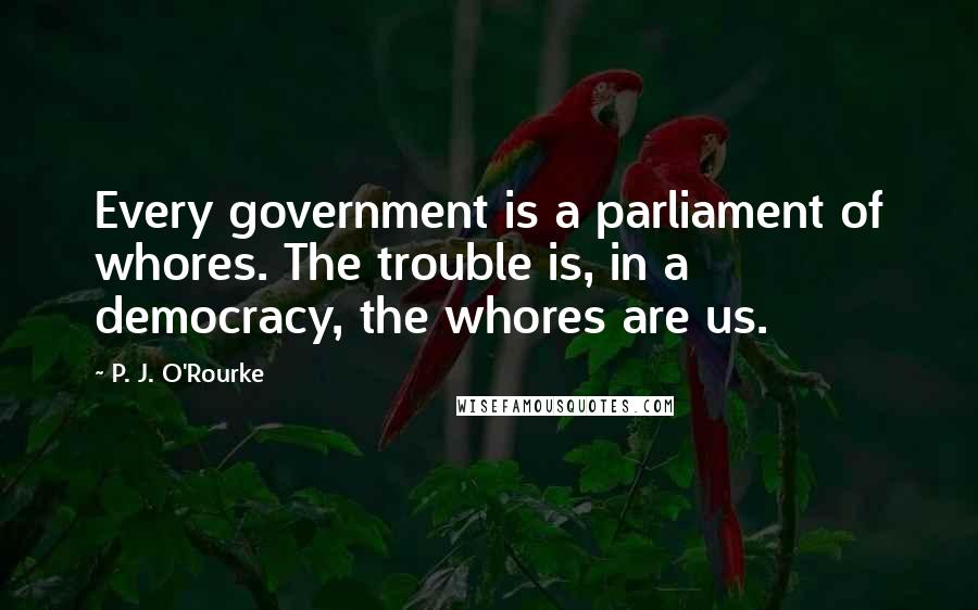 P. J. O'Rourke Quotes: Every government is a parliament of whores. The trouble is, in a democracy, the whores are us.