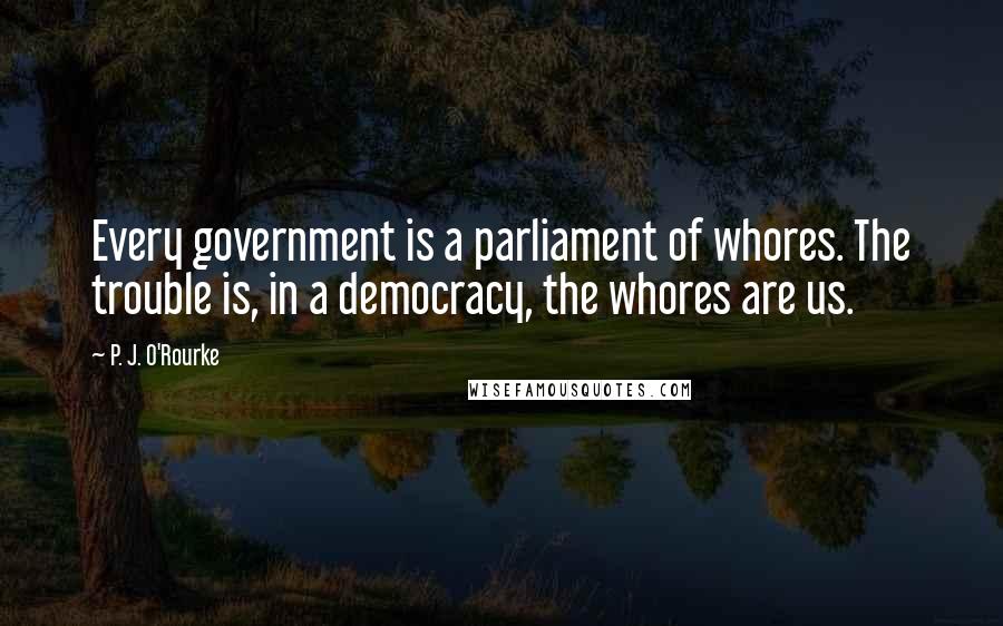 P. J. O'Rourke Quotes: Every government is a parliament of whores. The trouble is, in a democracy, the whores are us.