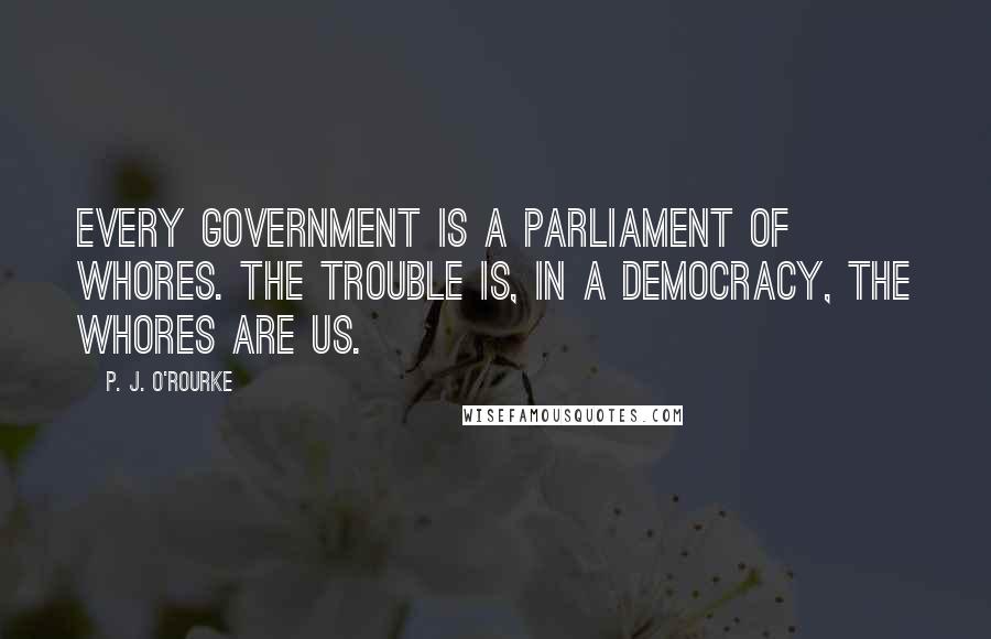 P. J. O'Rourke Quotes: Every government is a parliament of whores. The trouble is, in a democracy, the whores are us.