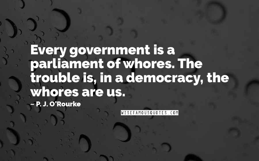 P. J. O'Rourke Quotes: Every government is a parliament of whores. The trouble is, in a democracy, the whores are us.