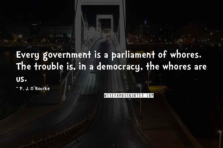 P. J. O'Rourke Quotes: Every government is a parliament of whores. The trouble is, in a democracy, the whores are us.