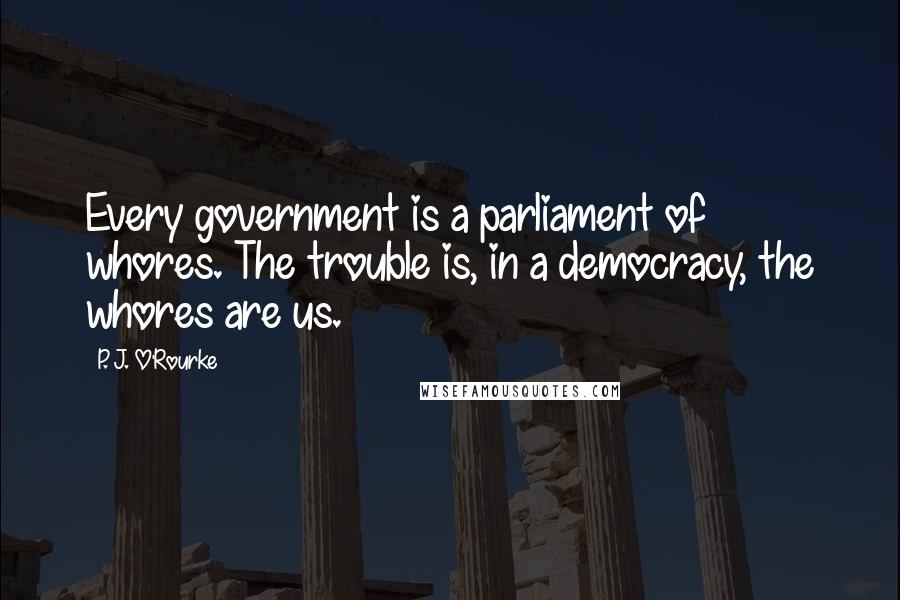 P. J. O'Rourke Quotes: Every government is a parliament of whores. The trouble is, in a democracy, the whores are us.
