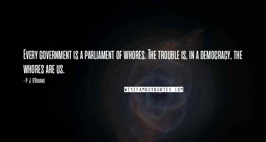 P. J. O'Rourke Quotes: Every government is a parliament of whores. The trouble is, in a democracy, the whores are us.