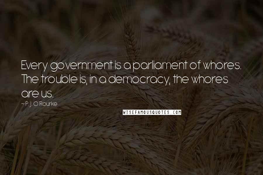 P. J. O'Rourke Quotes: Every government is a parliament of whores. The trouble is, in a democracy, the whores are us.