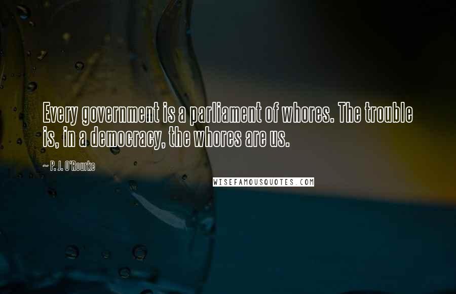 P. J. O'Rourke Quotes: Every government is a parliament of whores. The trouble is, in a democracy, the whores are us.