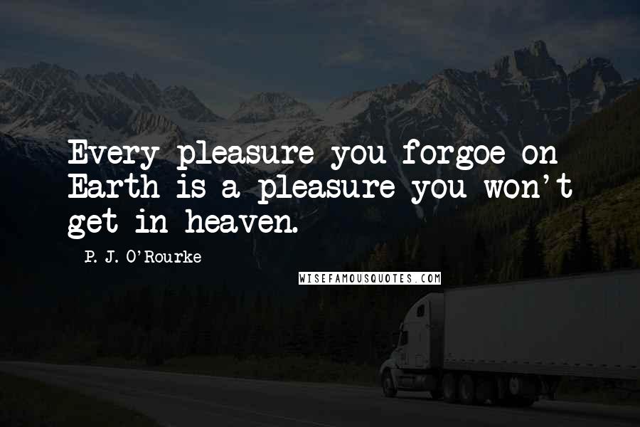 P. J. O'Rourke Quotes: Every pleasure you forgoe on Earth is a pleasure you won't get in heaven.