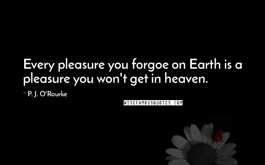 P. J. O'Rourke Quotes: Every pleasure you forgoe on Earth is a pleasure you won't get in heaven.