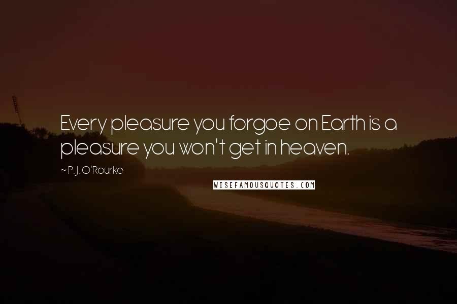 P. J. O'Rourke Quotes: Every pleasure you forgoe on Earth is a pleasure you won't get in heaven.