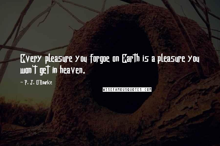 P. J. O'Rourke Quotes: Every pleasure you forgoe on Earth is a pleasure you won't get in heaven.