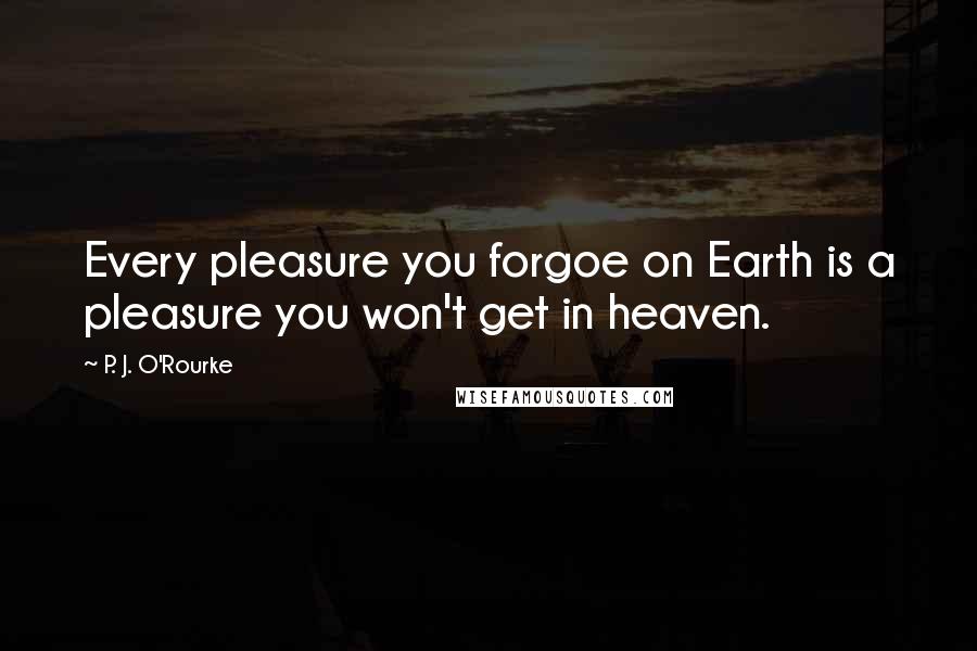 P. J. O'Rourke Quotes: Every pleasure you forgoe on Earth is a pleasure you won't get in heaven.