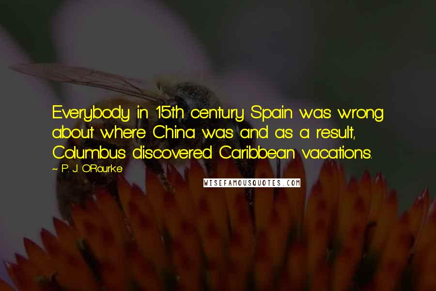 P. J. O'Rourke Quotes: Everybody in 15th century Spain was wrong about where China was and as a result, Columbus discovered Caribbean vacations.