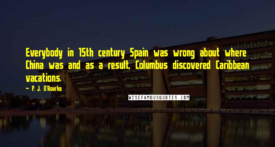 P. J. O'Rourke Quotes: Everybody in 15th century Spain was wrong about where China was and as a result, Columbus discovered Caribbean vacations.