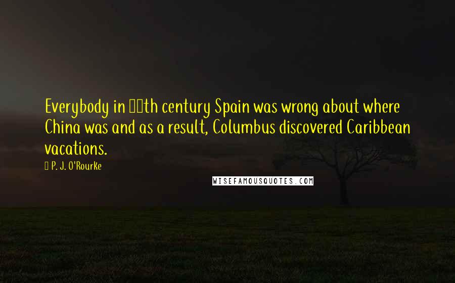 P. J. O'Rourke Quotes: Everybody in 15th century Spain was wrong about where China was and as a result, Columbus discovered Caribbean vacations.