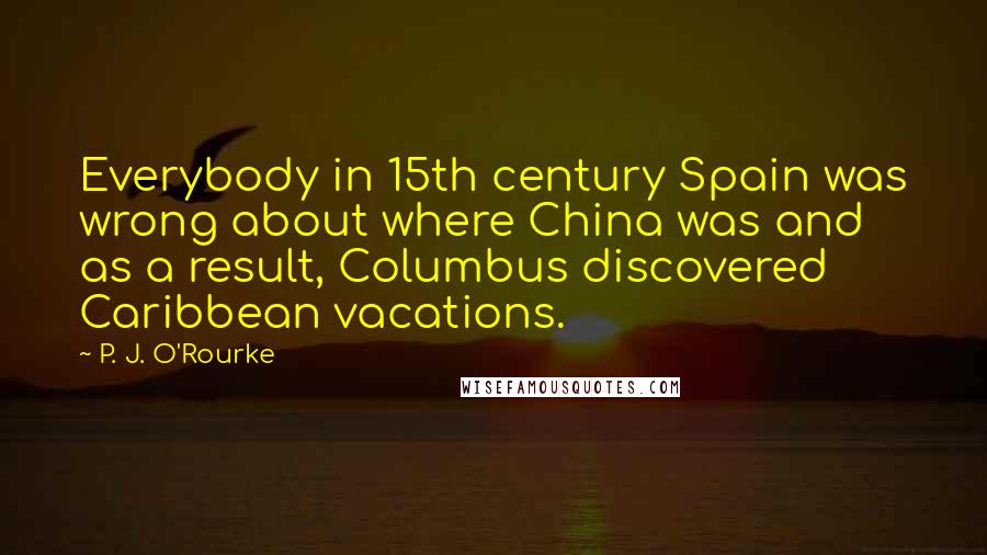 P. J. O'Rourke Quotes: Everybody in 15th century Spain was wrong about where China was and as a result, Columbus discovered Caribbean vacations.