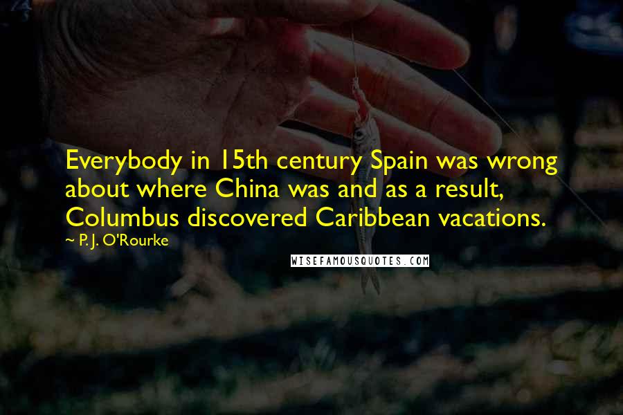 P. J. O'Rourke Quotes: Everybody in 15th century Spain was wrong about where China was and as a result, Columbus discovered Caribbean vacations.