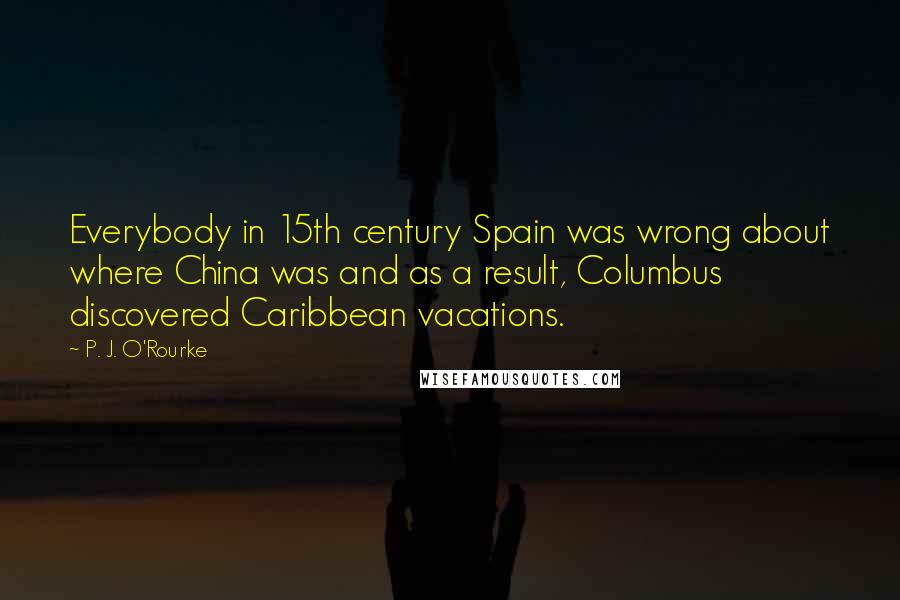 P. J. O'Rourke Quotes: Everybody in 15th century Spain was wrong about where China was and as a result, Columbus discovered Caribbean vacations.