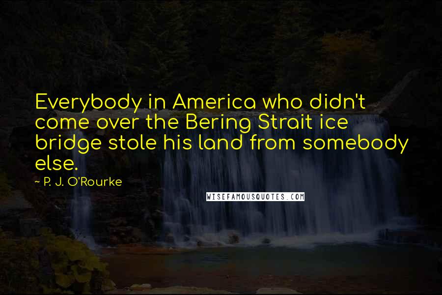 P. J. O'Rourke Quotes: Everybody in America who didn't come over the Bering Strait ice bridge stole his land from somebody else.