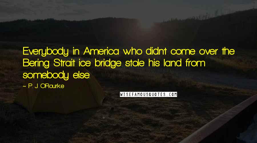 P. J. O'Rourke Quotes: Everybody in America who didn't come over the Bering Strait ice bridge stole his land from somebody else.