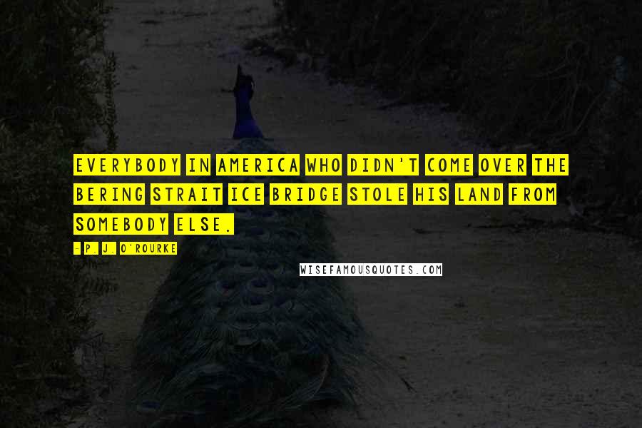 P. J. O'Rourke Quotes: Everybody in America who didn't come over the Bering Strait ice bridge stole his land from somebody else.