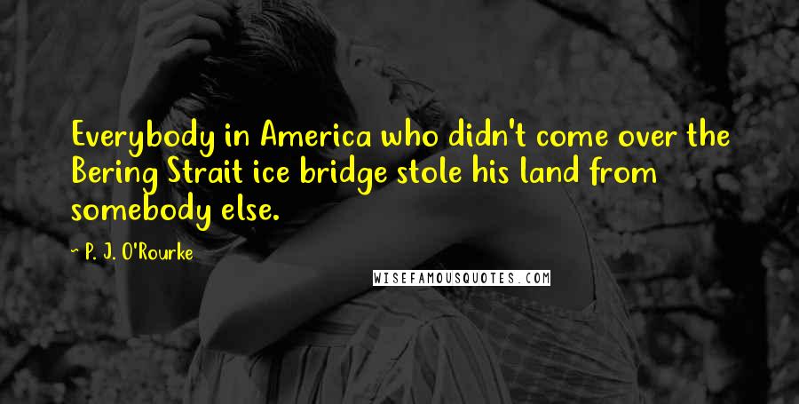 P. J. O'Rourke Quotes: Everybody in America who didn't come over the Bering Strait ice bridge stole his land from somebody else.