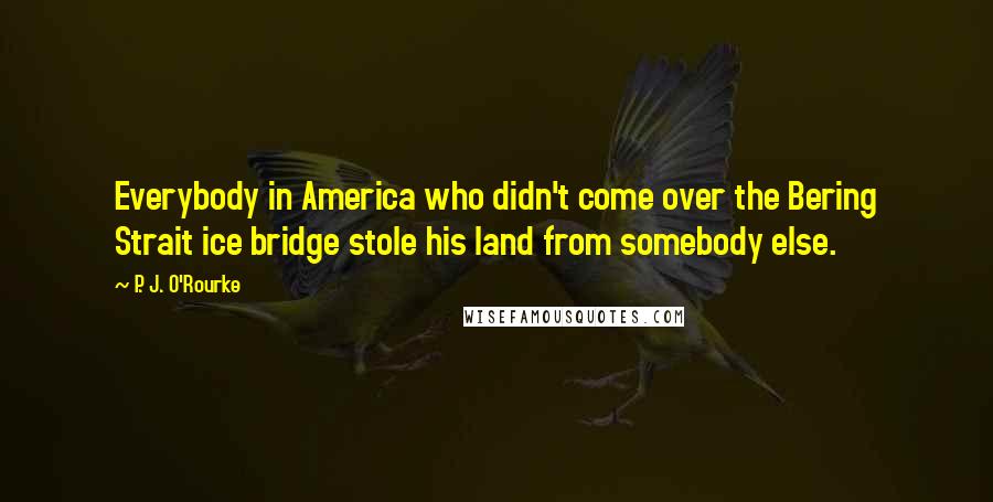 P. J. O'Rourke Quotes: Everybody in America who didn't come over the Bering Strait ice bridge stole his land from somebody else.