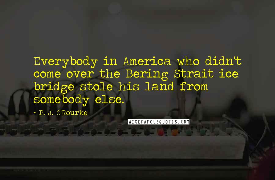 P. J. O'Rourke Quotes: Everybody in America who didn't come over the Bering Strait ice bridge stole his land from somebody else.