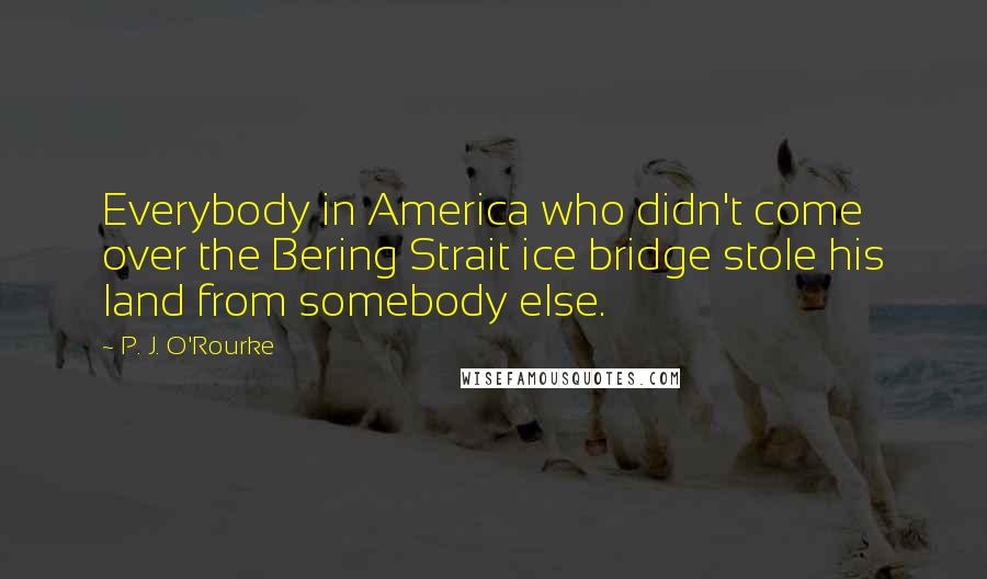 P. J. O'Rourke Quotes: Everybody in America who didn't come over the Bering Strait ice bridge stole his land from somebody else.