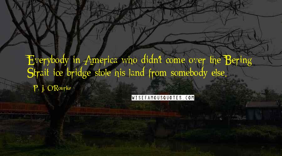 P. J. O'Rourke Quotes: Everybody in America who didn't come over the Bering Strait ice bridge stole his land from somebody else.