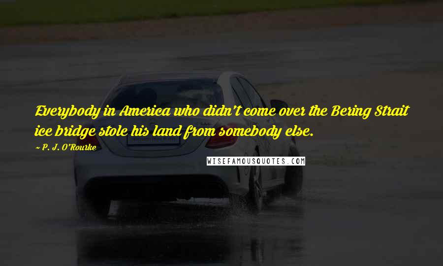 P. J. O'Rourke Quotes: Everybody in America who didn't come over the Bering Strait ice bridge stole his land from somebody else.