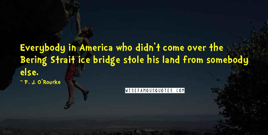 P. J. O'Rourke Quotes: Everybody in America who didn't come over the Bering Strait ice bridge stole his land from somebody else.