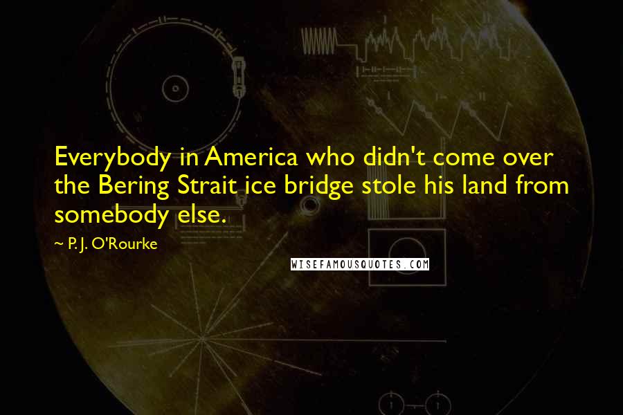 P. J. O'Rourke Quotes: Everybody in America who didn't come over the Bering Strait ice bridge stole his land from somebody else.