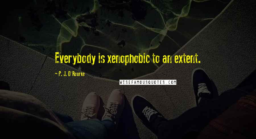 P. J. O'Rourke Quotes: Everybody is xenophobic to an extent.