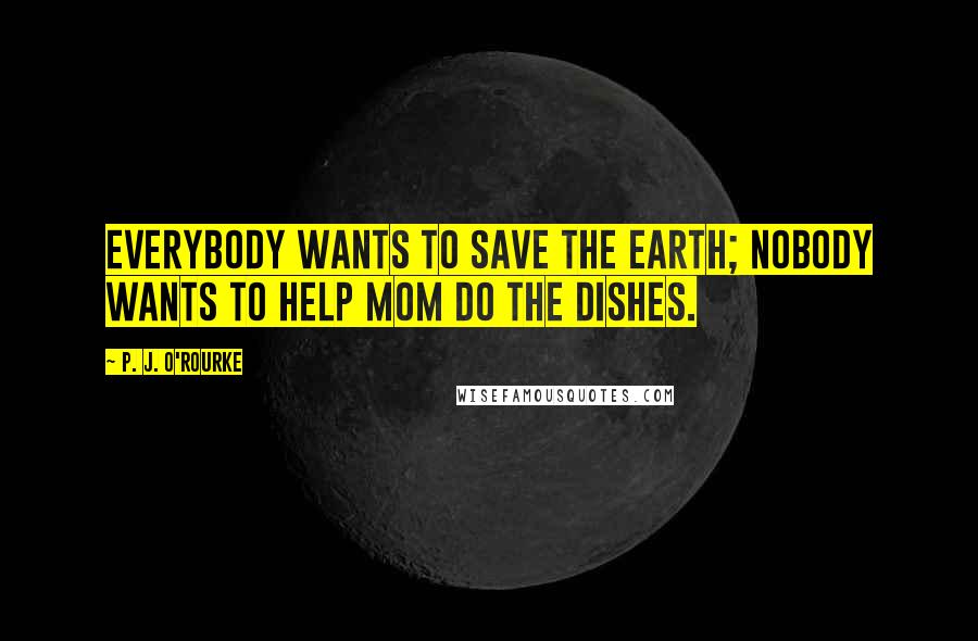 P. J. O'Rourke Quotes: Everybody wants to save the Earth; nobody wants to help Mom do the dishes.