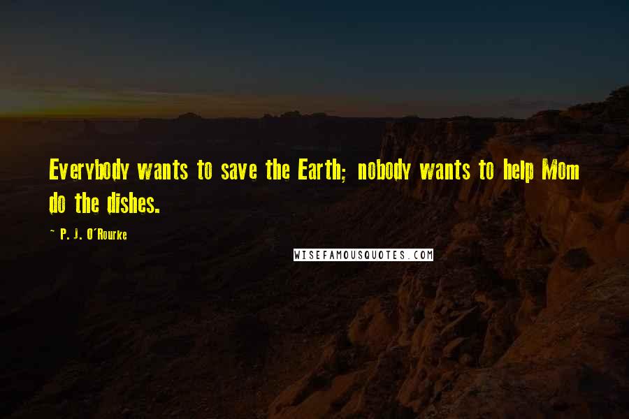 P. J. O'Rourke Quotes: Everybody wants to save the Earth; nobody wants to help Mom do the dishes.