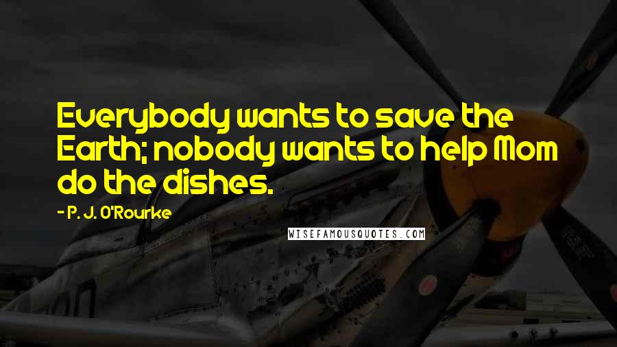 P. J. O'Rourke Quotes: Everybody wants to save the Earth; nobody wants to help Mom do the dishes.