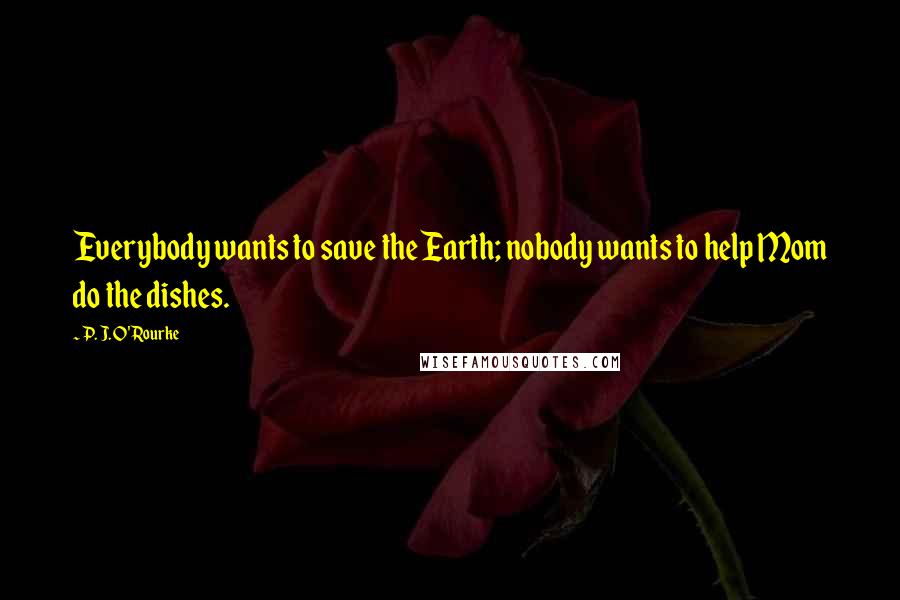 P. J. O'Rourke Quotes: Everybody wants to save the Earth; nobody wants to help Mom do the dishes.