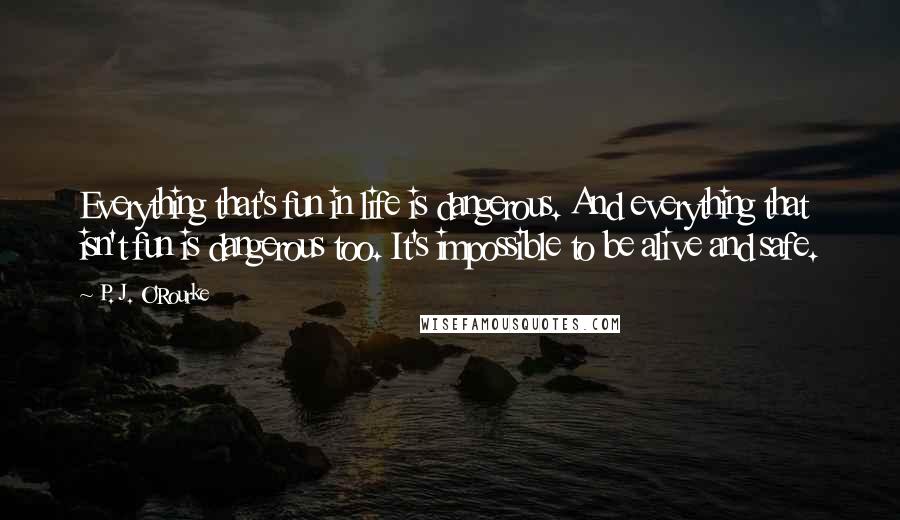 P. J. O'Rourke Quotes: Everything that's fun in life is dangerous. And everything that isn't fun is dangerous too. It's impossible to be alive and safe.