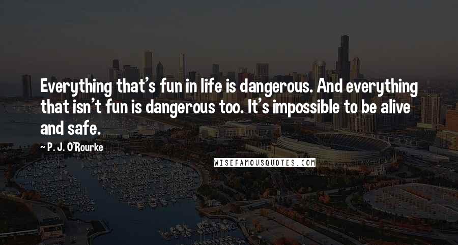 P. J. O'Rourke Quotes: Everything that's fun in life is dangerous. And everything that isn't fun is dangerous too. It's impossible to be alive and safe.