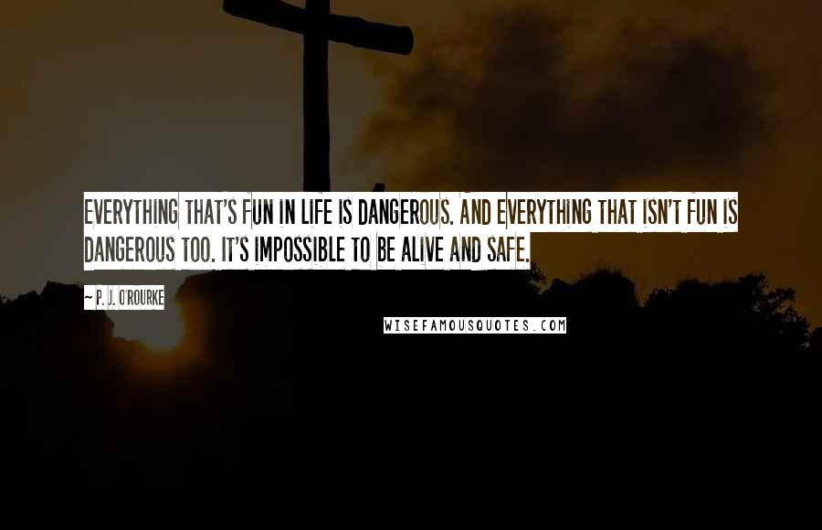 P. J. O'Rourke Quotes: Everything that's fun in life is dangerous. And everything that isn't fun is dangerous too. It's impossible to be alive and safe.