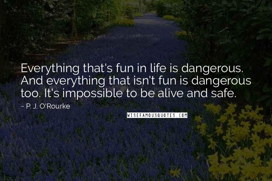 P. J. O'Rourke Quotes: Everything that's fun in life is dangerous. And everything that isn't fun is dangerous too. It's impossible to be alive and safe.