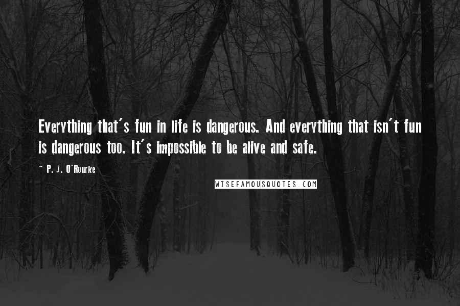 P. J. O'Rourke Quotes: Everything that's fun in life is dangerous. And everything that isn't fun is dangerous too. It's impossible to be alive and safe.