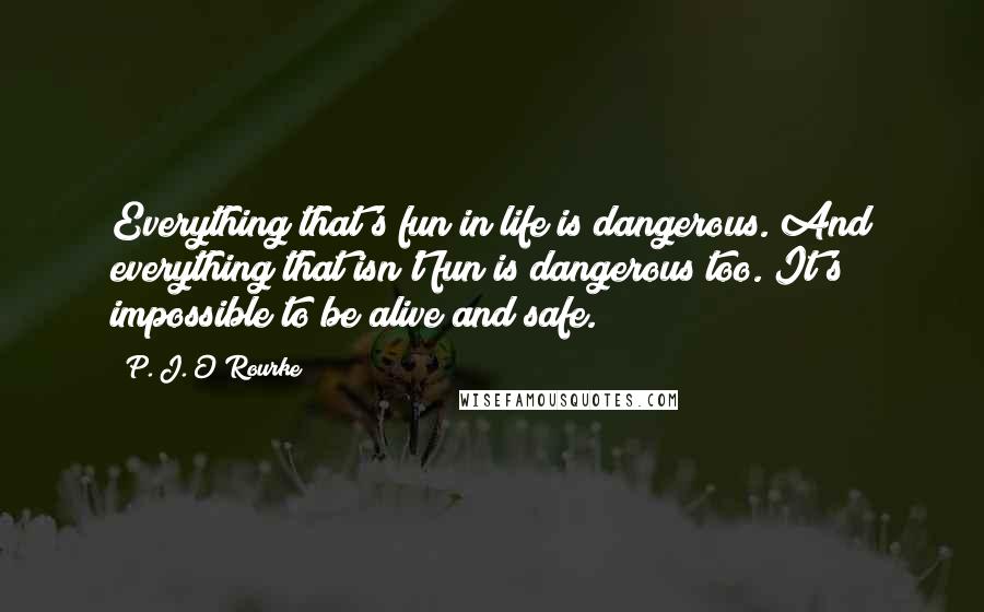 P. J. O'Rourke Quotes: Everything that's fun in life is dangerous. And everything that isn't fun is dangerous too. It's impossible to be alive and safe.